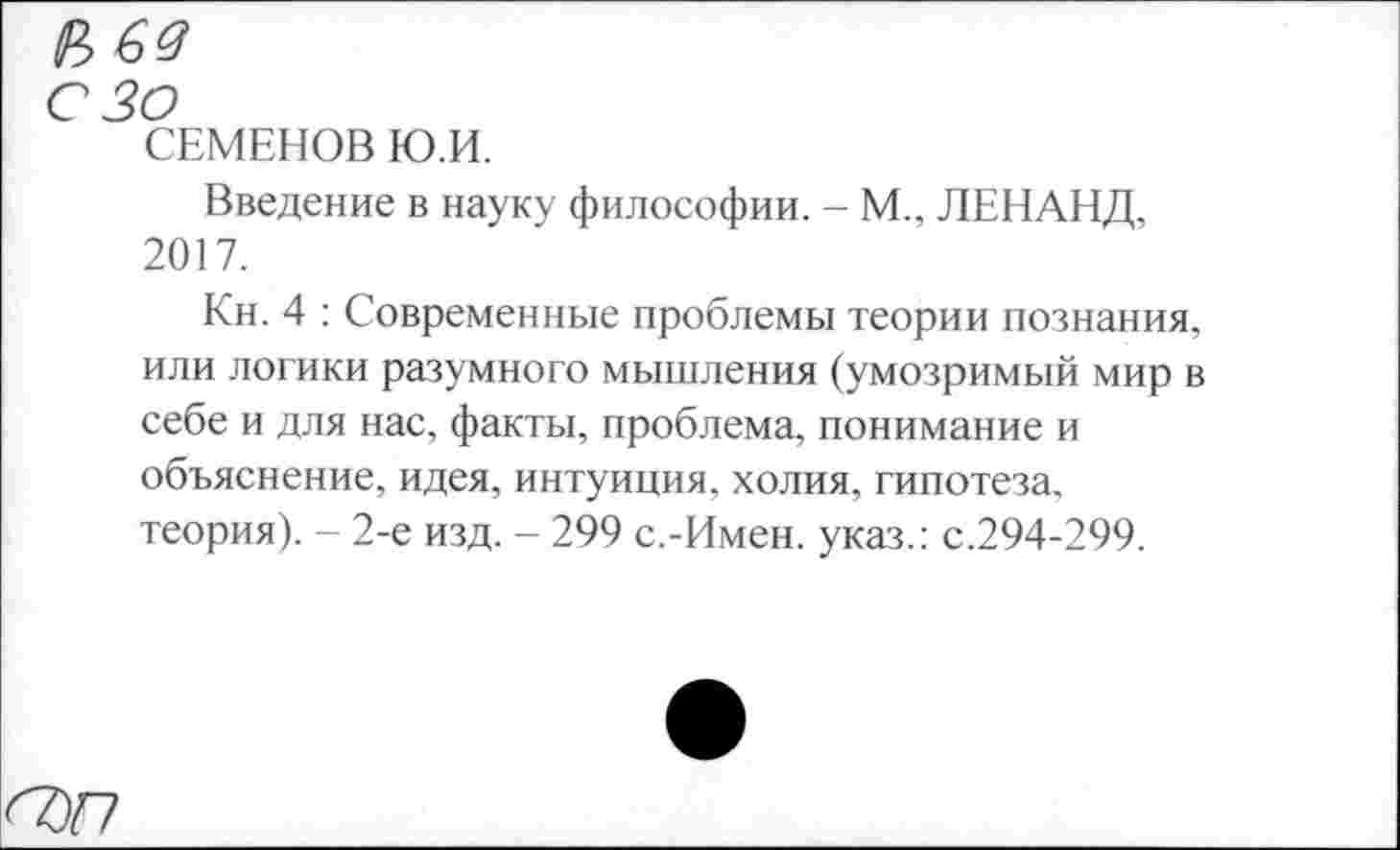 ﻿№64
с зо
СЕМЕНОВ Ю.И.
Введение в науку философии. - М., ЛЕНАНД, 2017.
Кн. 4 : Современные проблемы теории познания, или логики разумного мышления (умозримый мир в себе и для нас, факты, проблема, понимание и объяснение, идея, интуиция, холия, гипотеза, теория). - 2-е изд. - 299 с.-Имен, указ.: с.294-299.